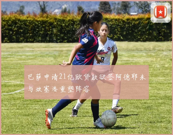 巴萨申请21亿欧贷款欲签阿德耶米与坎塞洛重塑阵容