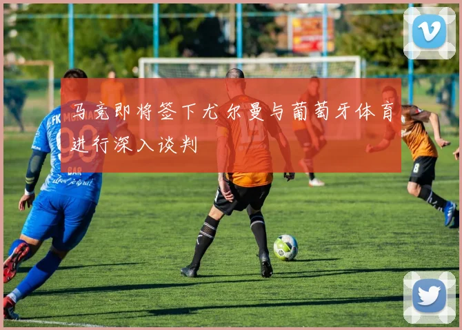 马竞即将签下尤尔曼与葡萄牙体育进行深入谈判