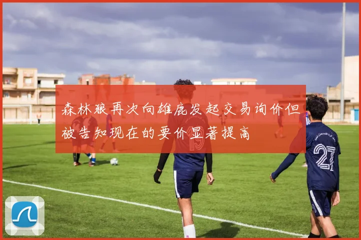 森林狼再次向雄鹿发起交易询价但被告知现在的要价显著提高
