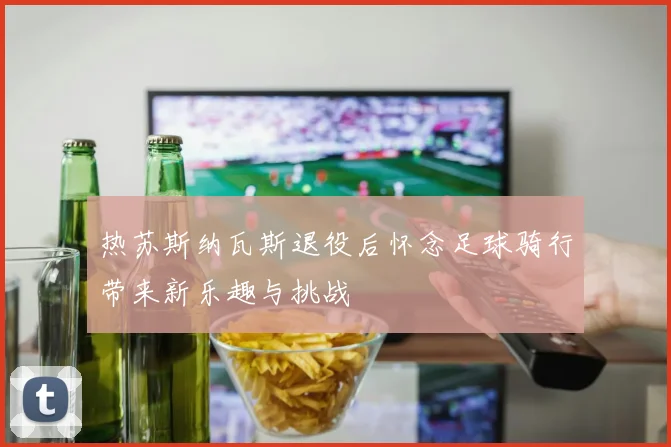 热苏斯纳瓦斯退役后怀念足球骑行带来新乐趣与挑战