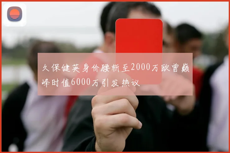 久保健英身价腰斩至2000万欧曾巅峰时值6000万引发热议