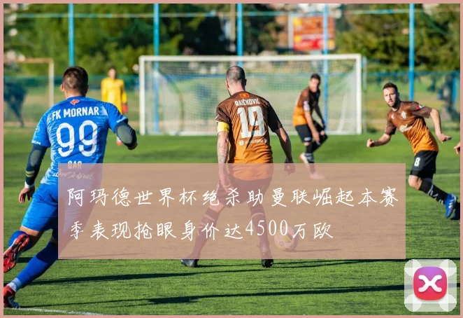 阿玛德世界杯绝杀助曼联崛起本赛季表现抢眼身价达4500万欧