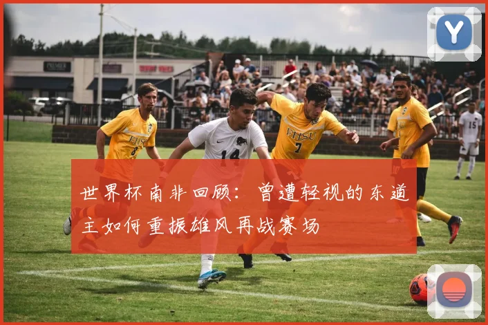 世界杯南非回顾：曾遭轻视的东道主如何重振雄风再战赛场