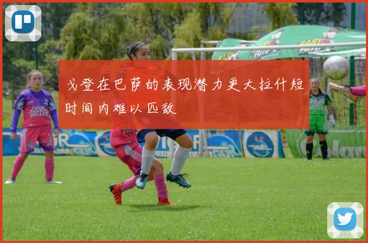 戈登在巴萨的表现潜力更大拉什短时间内难以匹敌