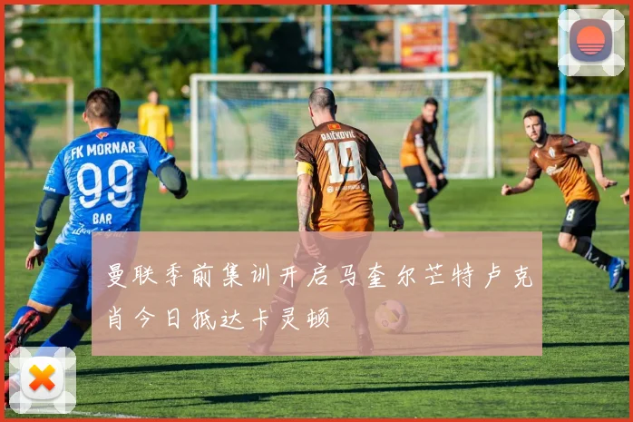 曼联季前集训开启马奎尔芒特卢克肖今日抵达卡灵顿