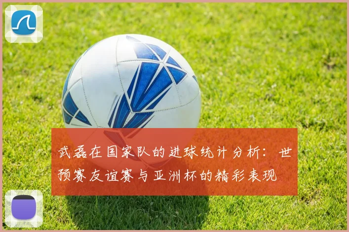 武磊在国家队的进球统计分析：世预赛友谊赛与亚洲杯的精彩表现