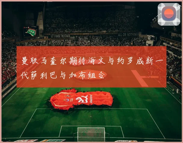 曼联马奎尔期待海文与约罗成新一代萨利巴与加布组合