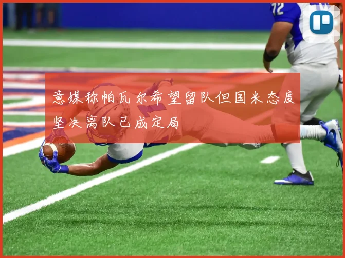 意媒称帕瓦尔希望留队但国米态度坚决离队已成定局