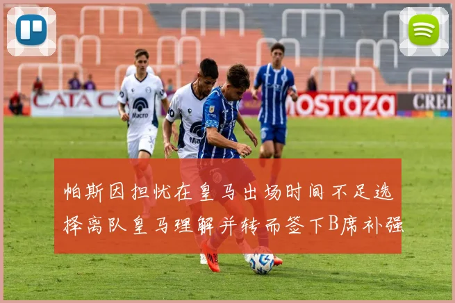 帕斯因担忧在皇马出场时间不足选择离队皇马理解并转而签下B席补强阵容