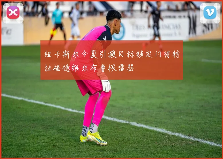 纽卡斯尔今夏引援目标锁定门将特拉福德维尔布鲁根雷瑟