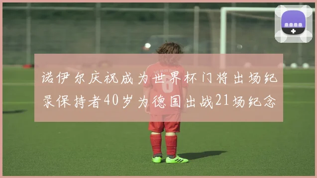 诺伊尔庆祝成为世界杯门将出场纪录保持者40岁为德国出战21场纪念照曝光