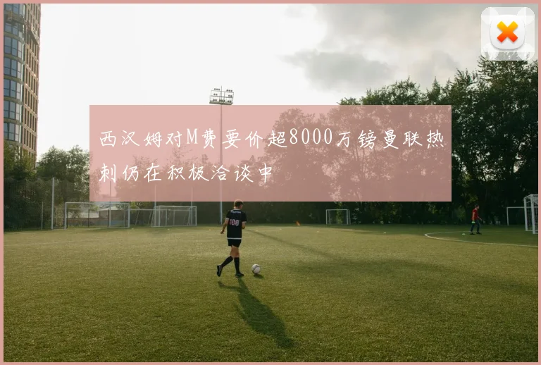 西汉姆对M费要价超8000万镑曼联热刺仍在积极洽谈中
