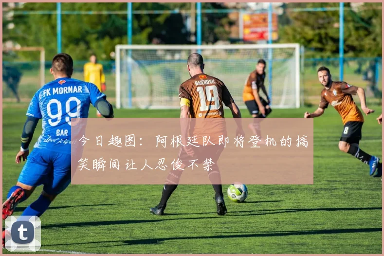 今日趣图：阿根廷队即将登机的搞笑瞬间让人忍俊不禁