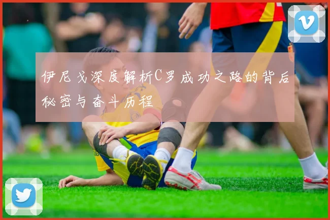 伊尼戈深度解析C罗成功之路的背后秘密与奋斗历程