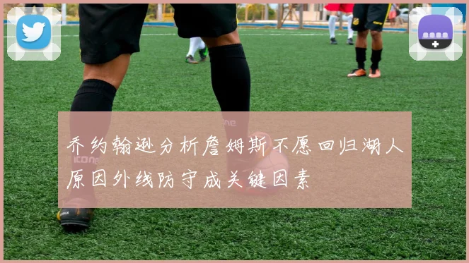 乔约翰逊分析詹姆斯不愿回归湖人原因外线防守成关键因素