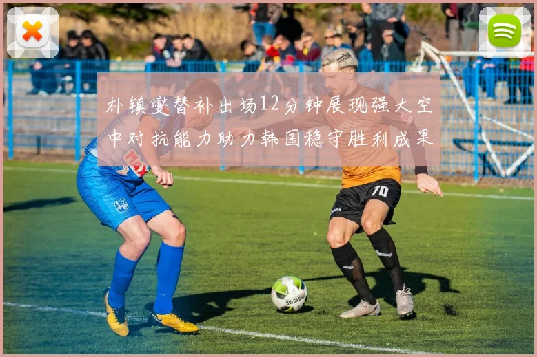 朴镇燮替补出场12分钟展现强大空中对抗能力助力韩国稳守胜利成果
